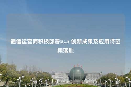 通信运营商积极部署5G-A 创新成果及应用将密集落地