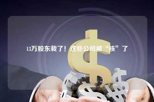 13万股东栽了！这些公司被“核”了